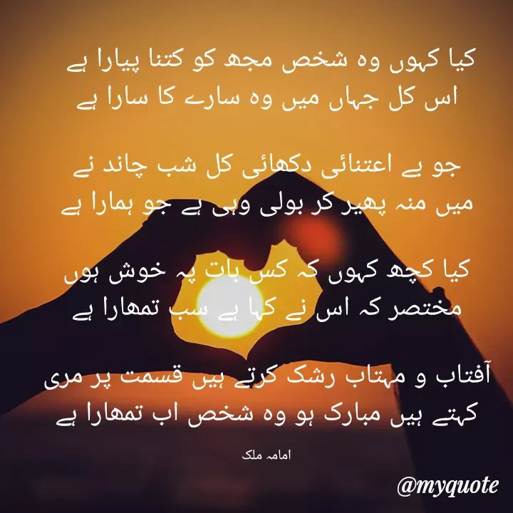 Quote by Amama malik - کیا کہوں وہ شخص مجھ کو کتنا پیارا ہے 
اس کل جہاں میں وہ سارے کا سارا ہے

جو بے اعتنائی دکھائی کل شب چاند نے
میں منہ پھیر کر بولی وہی ہے جو ہمارا ہے

کیا کچھ کہوں کہ کس بات پہ خوش ہوں
مختصر کہ اس نے کہا ہے سب تمھارا ہے

آفتاب و مہتاب رشک کرتے ہیں قسمت پر مری
کہتے ہیں مبارک ہو وہ شخص اب تمھارا ہے

امامہ ملک - Made using Quotes Creator App, Post Maker App