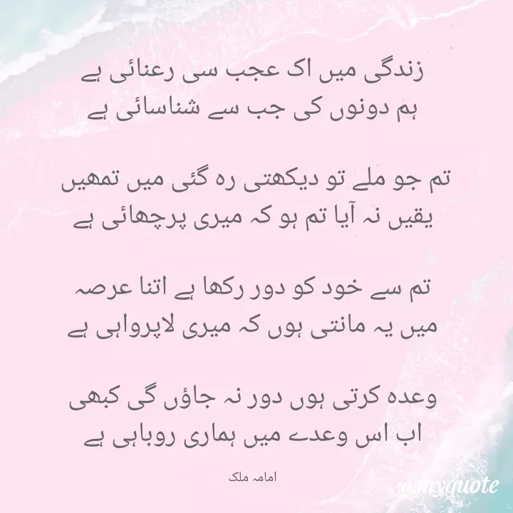 Quote by Amama malik - زندگی میں اک عجب سی رعنائی ہے
ہم دونوں کی جب سے شناسائی ہے

تم جو ملے تو دیکھتی رہ گئی میں تمھیں 
یقیں نہ آیا تم ہو کہ میری پرچھائی ہے

تم سے خود کو دور رکھا ہے اتنا عرصہ
میں یہ مانتی ہوں کہ میری لاپرواہی ہے

وعدہ کرتی ہوں دور نہ جاؤں گی کبھی
اب اس وعدے میں ہماری روباہی ہے

امامہ ملک - Made using Quotes Creator App, Post Maker App
