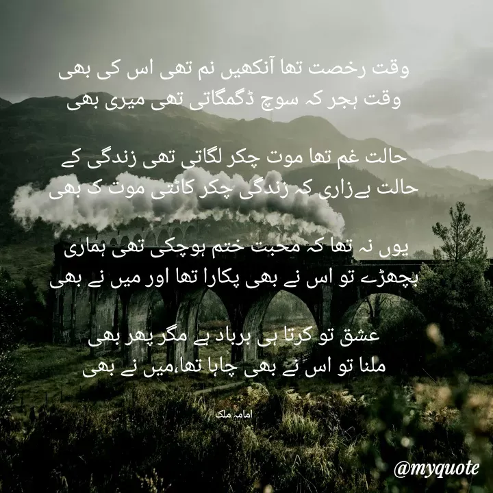 Quote by Amama malik - وقت رخصت تھا آنکھیں نم تھی اس کی بھی
وقت ہجر کہ سوچ ڈگمگاتی تھی میری بھی

حالت غم تھا موت چکر لگاتی تھی زندگی کے
حالت بےزاری کہ زندگی چکر کاٹتی موت ک بھی

یوں نہ تھا کہ محبت ختم ہوچکی تھی ہماری 
بچھڑے تو اس نے بھی پکارا تھا اور میں نے بھی

عشق تو کرتا ہی برباد ہے مگر پھر بھی
ملنا تو اس نے بھی چاہا تھا،میں نے بھی


امامہ ملک - Made using Quotes Creator App, Post Maker App