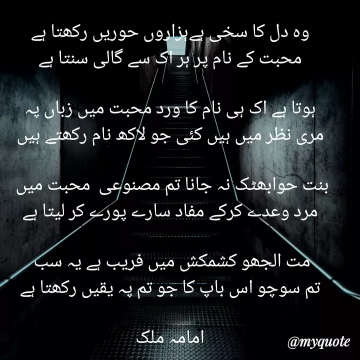 Quote by Amama malik - وہ دل کا سخی ہےہزاروں حوریں رکھتا ہے
محبت کے نام پر ہر اک سے گالی سنتا ہے

ہوتا ہے اک ہی نام کا ورد محبت میں زباں پہ
مری نظر میں ہیں کئی جو لاکھ نام رکھتے ہیں

بنت حوابھٹک نہ جانا تم مصنوعی  محبت میں 
مرد وعدے کرکے مفاد سارے پورے کر لیتا ہے

مت الجھو کشمکش میں فریب ہے یہ سب 
تم سوچو اس باپ کا جو تم پہ یقیں رکھتا ہے

امامہ ملک - Made using Quotes Creator App, Post Maker App