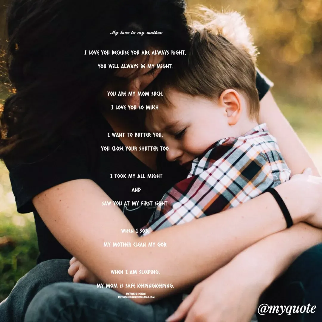 Quote by Priyanshu Duhan - 
𝓜𝔂 𝓵𝓸𝓿𝓮 𝓽𝓸 𝓶𝔂 𝓶𝓸𝓽𝓱𝓮𝓻
​ 

I love you because you are always right, 

you will always be my might. 



You are my mom such, 

I love you so much. 



I want to butter you, 

you close your shutter too. 



I took my all might

and

saw you at my first sight. 



When I sob, 

my mother clean my gob. 



When I am sleeping, 

my mom is safe keepingkeeping. 

Priyanshu Duhan 
priyanshuduhan7101@gmail.com - Made using Quotes Creator App, Post Maker App