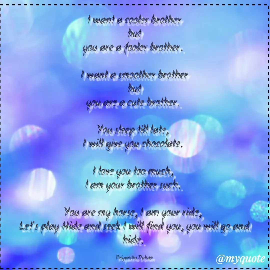 Quote by Priyanshu Duhan - I want a cooler brother
but
you are a fooler brother. 

I want a smoother brother
but
you are a cute brother. 

You sleep till late, 
I will give you chocolate. 

I love you too much, 
l am your brother such. 

You are my horse, I am your ride, 
Let's play Hide and seek I will find you, you will go and hide. 

Priyanshu Duhan - Made using Quotes Creator App, Post Maker App