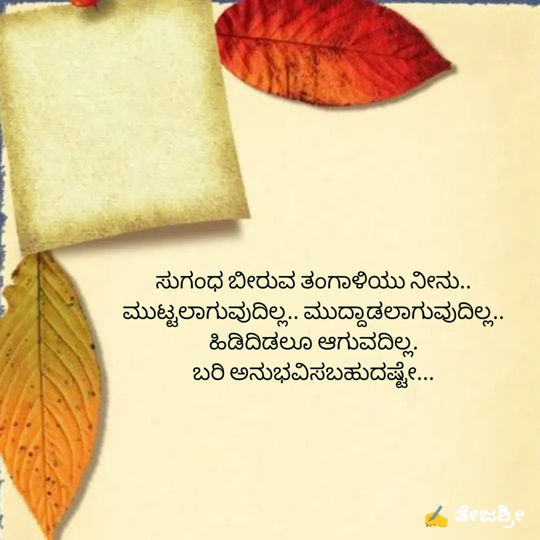 Quote by Thejashree AB - ಸುಗಂಧ ಬೀರುವ ತಂಗಾಳಿಯು ನೀನು..
ಮುಟ್ಟಲಾಗುವುದಿಲ್ಲ.. ಮುದ್ದಾಡಲಾಗುವುದಿಲ್ಲ..
ಹಿಡಿದಿಡಲೂ ಆಗುವದಿಲ್ಲ.
ಬರಿ ಅನುಭವಿಸಬಹುದಷ್ಟೇ...

 - Made using Quotes Creator App, Post Maker App