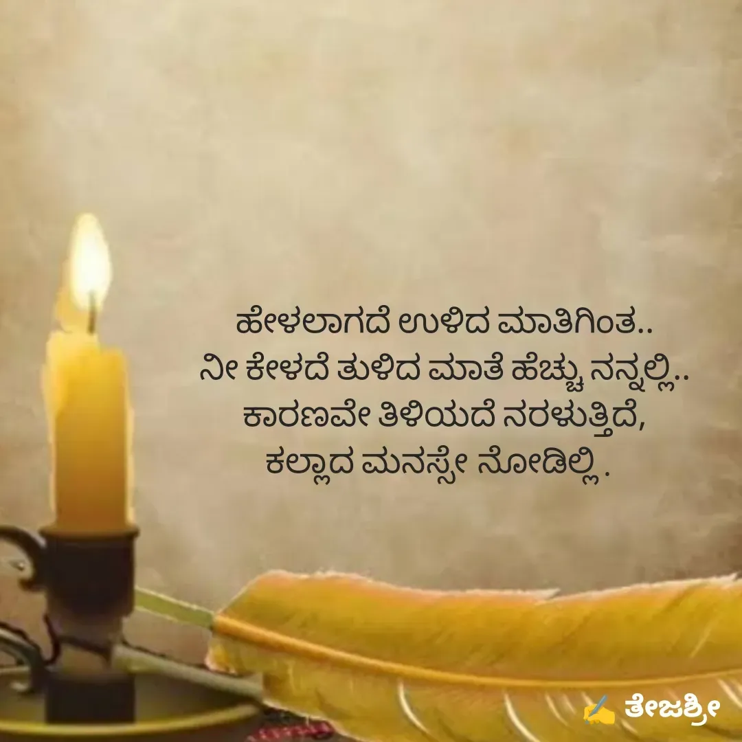 Quote by Thejashree AB - ಹೇಳಲಾಗದೆ ಉಳಿದ ಮಾತಿಗಿಂತ..
ನೀ ಕೇಳದೆ ತುಳಿದ ಮಾತೆ ಹೆಚ್ಚು ನನ್ನಲ್ಲಿ..
ಕಾರಣವೇ ತಿಳಿಯದೆ ನರಳುತ್ತಿದೆ,
ಕಲ್ಲಾದ ಮನಸ್ಸೇ ನೋಡಿಲ್ಲಿ .  
 - Made using Quotes Creator App, Post Maker App