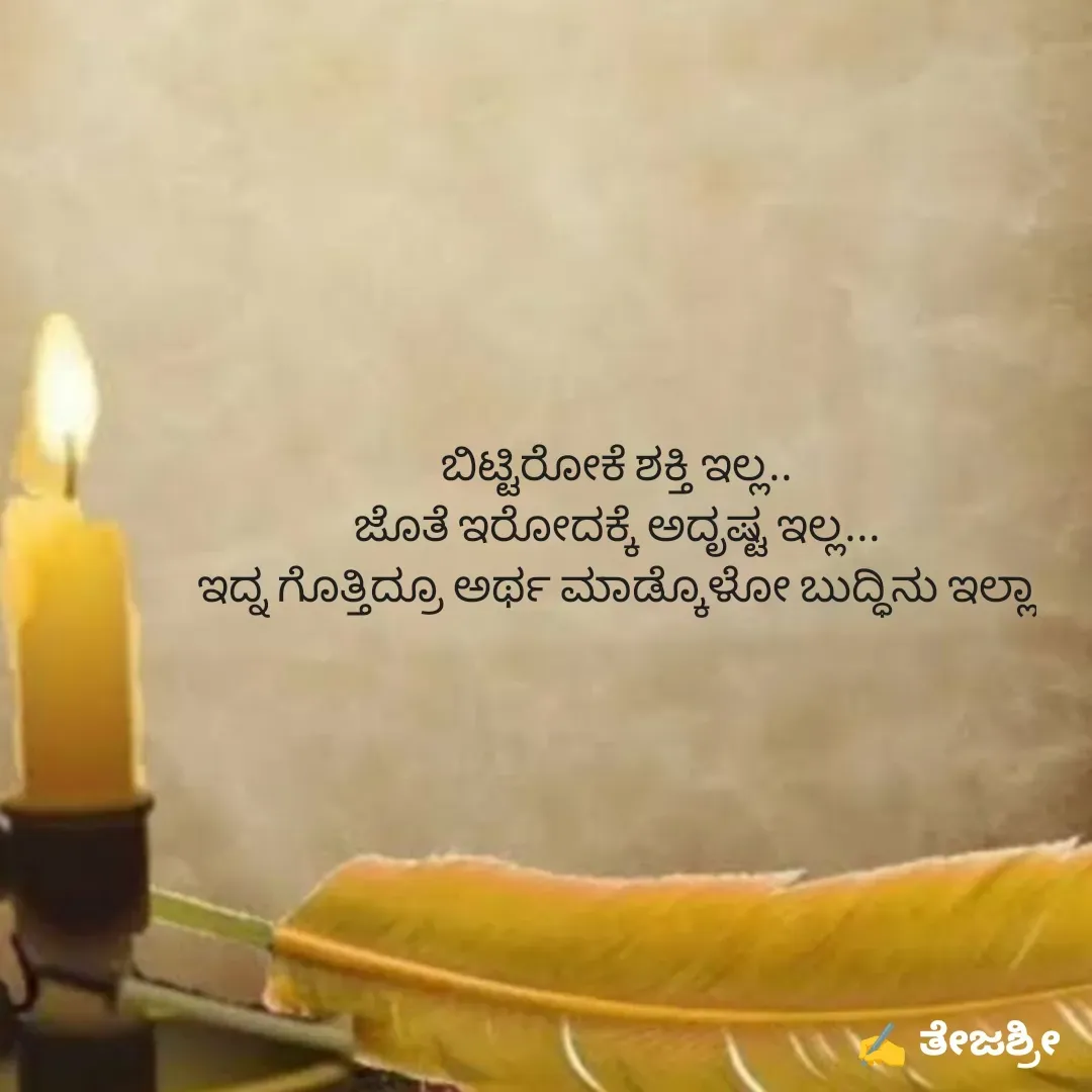 Quote by Thejashree AB - ಬಿಟ್ಟಿರೋಕೆ ಶಕ್ತಿ ಇಲ್ಲ..
ಜೊತೆ ಇರೋದಕ್ಕೆ ಅದೃಷ್ಟ ಇಲ್ಲ...
ಇದ್ನ ಗೊತ್ತಿದ್ರೂ ಅರ್ಥ ಮಾಡ್ಕೊಳೋ ಬುದ್ಧಿನು ಇಲ್ಲಾ - Made using Quotes Creator App, Post Maker App