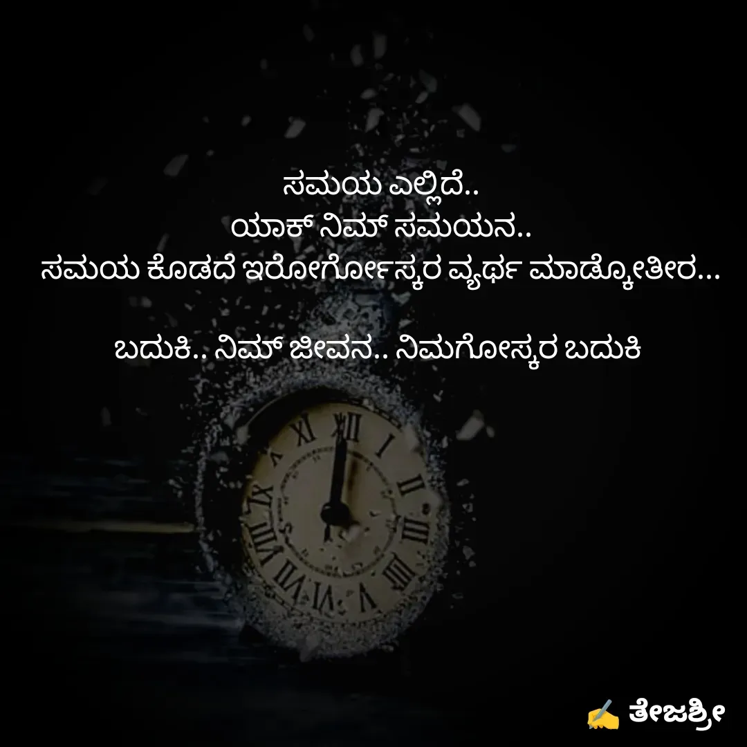 Quote by Thejashree AB - ಸಮಯ ಎಲ್ಲಿದೆ..
ಯಾಕ್ ನಿಮ್ ಸಮಯನ..
ಸಮಯ ಕೊಡದೆ ಇರೋರ್ಗೋಸ್ಕರ ವ್ಯರ್ಥ ಮಾಡ್ಕೋತೀರ...

ಬದುಕಿ.. ನಿಮ್ ಜೀವನ.. ನಿಮಗೋಸ್ಕರ ಬದುಕಿ  - Made using Quotes Creator App, Post Maker App