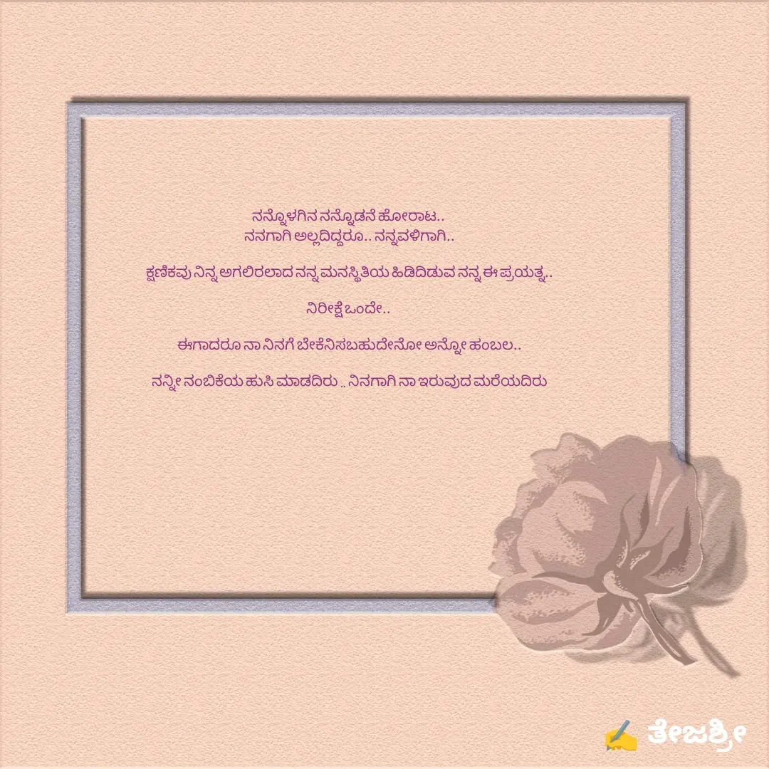 Quote by Thejashree AB - ನನ್ನೊಳಗಿನ ನನ್ನೊಡನೆ ಹೋರಾಟ.. 
ನನಗಾಗಿ ಅಲ್ಲದಿದ್ದರೂ.. ನನ್ನವಳಿಗಾಗಿ..

ಕ್ಷಣಿಕವು ನಿನ್ನ ಅಗಲಿರಲಾದ ನನ್ನ ಮನಸ್ಥಿತಿಯ ಹಿಡಿದಿಡುವ ನನ್ನ ಈ ಪ್ರಯತ್ನ..

ನಿರೀಕ್ಷೆ ಒಂದೇ.. 

ಈಗಾದರೂ ನಾ ನಿನಗೆ ಬೇಕೆನಿಸಬಹುದೇನೋ ಅನ್ನೋ ಹಂಬಲ..

ನನ್ನೀ ನಂಬಿಕೆಯ ಹುಸಿ ಮಾಡದಿರು .. ನಿನಗಾಗಿ ನಾ ಇರುವುದ ಮರೆಯದಿರು - Made using Quotes Creator App, Post Maker App
