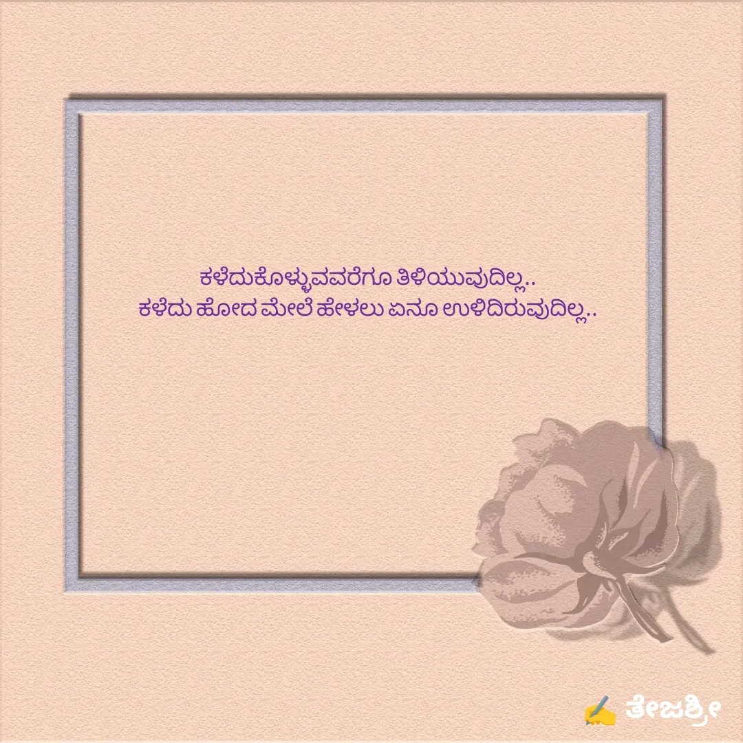 Quote by Thejashree AB - ಕಳೆದುಕೊಳ್ಳುವವರೆಗೂ ತಿಳಿಯುವುದಿಲ್ಲ..
ಕಳೆದು ಹೋದ ಮೇಲೆ ಹೇಳಲು ಏನೂ ಉಳಿದಿರುವುದಿಲ್ಲ.. - Made using Quotes Creator App, Post Maker App