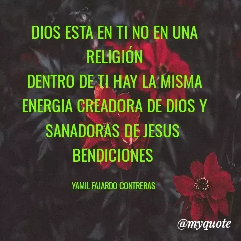 Quote by YAMIL AUGUSTO FAJARDO CONTRERAS - DIOS ESTA EN TI NO EN UNA RELIGIÓN
DENTRO DE TI HAY LA MISMA ENERGIA CREADORA DE DIOS Y SANADORAS DE JESUS 
BENDICIONES 

YAMIL FAJARDO CONTRERAS  - Made using Quotes Creator App, Post Maker App