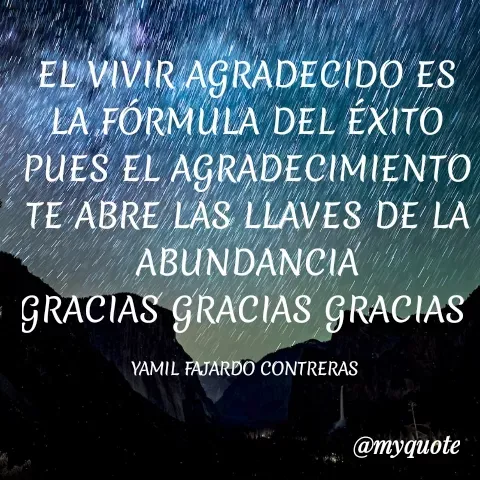 Quote by YAMIL AUGUSTO FAJARDO CONTRERAS - EL VIVIR AGRADECIDO ES LA FÓRMULA DEL ÉXITO PUES EL AGRADECIMIENTO TE ABRE LAS LLAVES DE LA ABUNDANCIA
GRACIAS GRACIAS GRACIAS 

YAMIL FAJARDO CONTRERAS  - Made using Quotes Creator App, Post Maker App