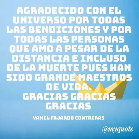 Quote by YAMIL AUGUSTO FAJARDO CONTRERAS - AGRADECIDO CON EL UNIVERSO POR TODAS LAS BENDICIONES Y POR TODAS LAS PERSONAS QUE AMO A PESAR DE LA DISTANCIA E INCLUSO DE LA MUERTE PUES HAN SIDO GRANDE MAESTROS DE VIDA.
GRACIAS GRACIAS GRACIAS 

YAMIL FAJARDO CONTRERAS  - Made using Quotes Creator App, Post Maker App