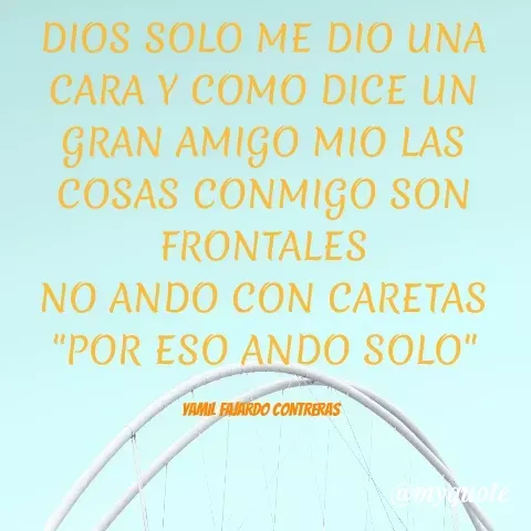 Quote by YAMIL AUGUSTO FAJARDO CONTRERAS - DIOS SOLO ME DIO UNA CARA Y COMO DICE UN GRAN AMIGO MIO LAS COSAS CONMIGO SON FRONTALES
NO ANDO CON CARETAS
"POR ESO ANDO SOLO"

YAMIL FAJARDO CONTRERAS  - Made using Quotes Creator App, Post Maker App