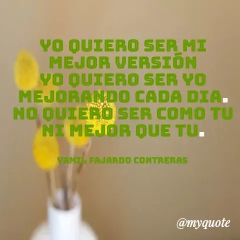 Quote by YAMIL AUGUSTO FAJARDO CONTRERAS - YO QUIERO SER MI MEJOR VERSIÓN
YO QUIERO SER YO
MEJORANDO CADA DIA.
NO QUIERO SER COMO TU NI MEJOR QUE TU.


YAMIL FAJARDO CONTRERAS  - Made using Quotes Creator App, Post Maker App