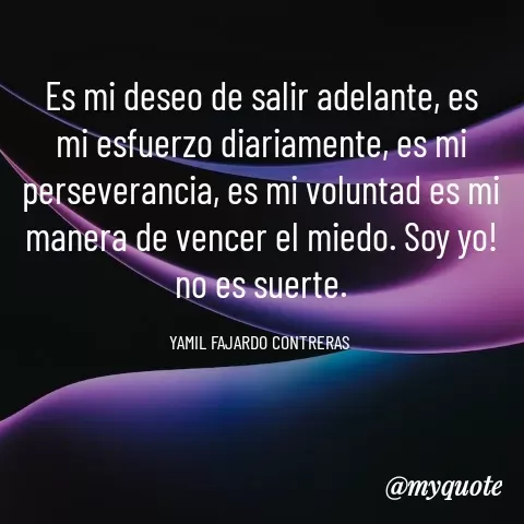 Quote by YAMIL AUGUSTO FAJARDO CONTRERAS - Es mi deseo de salir adelante, es mi esfuerzo diariamente, es mi perseverancia, es mi voluntad es mi manera de vencer el miedo. Soy yo! no es suerte.

YAMIL FAJARDO CONTRERAS  - Made using Quotes Creator App, Post Maker App