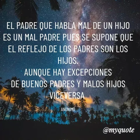 Quote by YAMIL AUGUSTO FAJARDO CONTRERAS - EL PADRE QUE HABLA MAL DE UN HIJO ES UN MAL PADRE PUES SE SUPONE QUE EL REFLEJO DE LOS PADRES SON LOS HIJOS.
AUNQUE HAY EXCEPCIONES
DE BUENOS PADRES Y MALOS HIJOS
VICEVERSA 

ANONIMO - Made using Quotes Creator App, Post Maker App