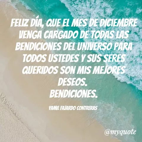 Quote by YAMIL AUGUSTO FAJARDO CONTRERAS - Feliz día, que el mes de Diciembre venga cargado de todas las Bendiciones del universo para todos ustedes y sus seres queridos son mis mejores deseos. 
Bendiciones.

YAMIL FAJARDO CONTRERAS  - Made using Quotes Creator App, Post Maker App