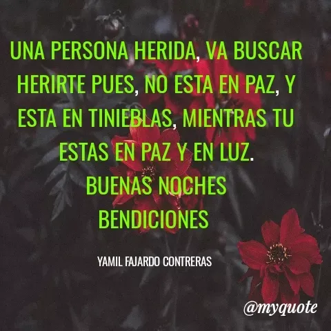 Quote by YAMIL AUGUSTO FAJARDO CONTRERAS - UNA PERSONA HERIDA, VA BUSCAR HERIRTE PUES, NO ESTA EN PAZ, Y ESTA EN TINIEBLAS, MIENTRAS TU ESTAS EN PAZ Y EN LUZ.
BUENAS NOCHES
BENDICIONES 

YAMIL FAJARDO CONTRERAS  - Made using Quotes Creator App, Post Maker App