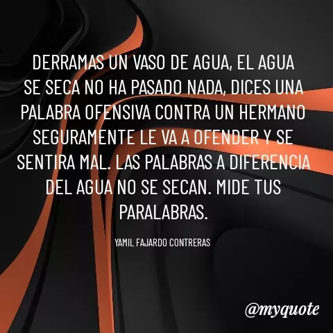 Quote by YAMIL AUGUSTO FAJARDO CONTRERAS - DERRAMAS UN VASO DE AGUA, EL AGUA SE SECA NO HA PASADO NADA, DICES UNA PALABRA OFENSIVA CONTRA UN HERMANO SEGURAMENTE LE VA A OFENDER Y SE SENTIRA MAL. LAS PALABRAS A DIFERENCIA DEL AGUA NO SE SECAN. MIDE TUS PARALABRAS.

YAMIL FAJARDO CONTRERAS  - Made using Quotes Creator App, Post Maker App