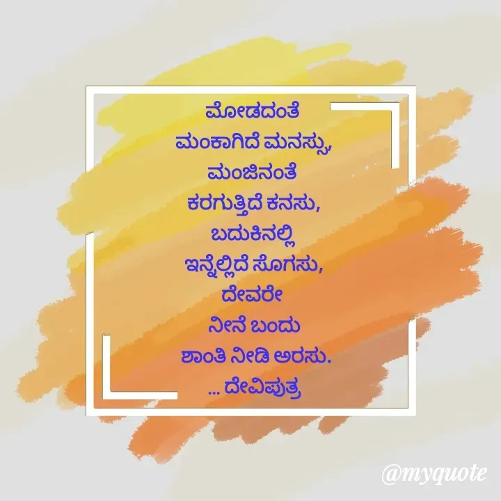 Quote by Krishna - ಮೋಡದಂತೆ 
ಮಂಕಾಗಿದೆ ಮನಸ್ಸು,
ಮಂಜಿನಂತೆ 
ಕರಗುತ್ತಿದೆ ಕನಸು,
ಬದುಕಿನಲ್ಲಿ 
ಇನ್ನೆಲ್ಲಿದೆ ಸೊಗಸು,
ದೇವರೇ 
ನೀನೆ ಬಂದು
 ಶಾಂತಿ ನೀಡಿ ಅರಸು.
... ದೇವಿಪುತ್ರ
 - Made using Quotes Creator App, Post Maker App