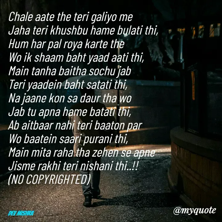 Quote by Dev Mishra - Chale aate the teri galiyo me 
Jaha teri khushbu hame bulati thi, 
Hum har pal roya karte the
Wo ik shaam baht yaad aati thi,
Main tanha baitha sochu jab 
Teri yaadein baht satati thi, 
Na jaane kon sa daur tha wo 
Jab tu apna hame batati thi, 
Ab aitbaar nahi teri baaton par 
Wo baatein saari purani thi, 
Main mita raha tha zehen se apne 
Jisme rakhi teri nishani thi..!!
(NO COPYRIGHTED)



Dev Mishra  - Made using Quotes Creator App, Post Maker App