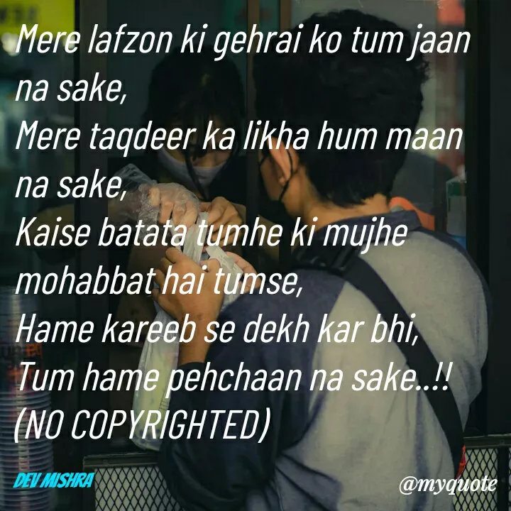 Quote by Dev Mishra - Mere lafzon ki gehrai ko tum jaan na sake, 
Mere taqdeer ka likha hum maan na sake, 
Kaise batata tumhe ki mujhe mohabbat hai tumse, 
Hame kareeb se dekh kar bhi,
Tum hame pehchaan na sake..!!
(NO COPYRIGHTED)

Dev Mishra  - Made using Quotes Creator App, Post Maker App