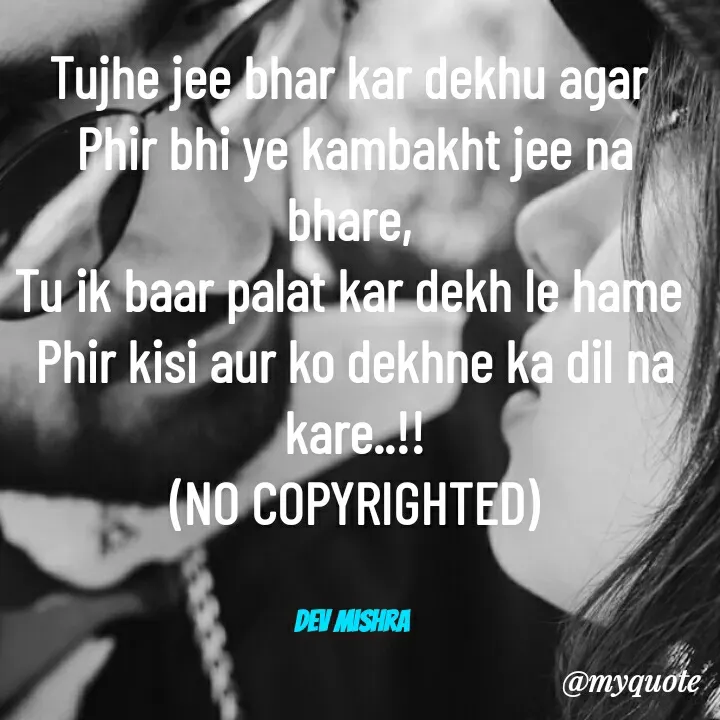 Quote by Dev Mishra - Tujhe jee bhar kar dekhu agar 
Phir bhi ye kambakht jee na bhare, 
Tu ik baar palat kar dekh le hame 
Phir kisi aur ko dekhne ka dil na kare..!!
(NO COPYRIGHTED)


Dev Mishra  - Made using Quotes Creator App, Post Maker App