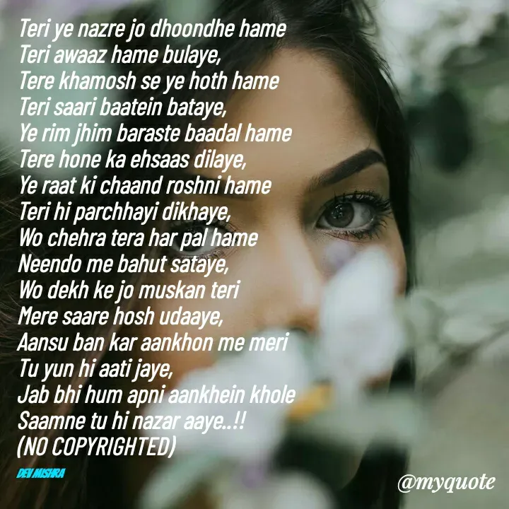 Quote by Dev Mishra - Teri ye nazre jo dhoondhe hame 
Teri awaaz hame bulaye, 
Tere khamosh se ye hoth hame 
Teri saari baatein bataye, 
Ye rim jhim baraste baadal hame 
Tere hone ka ehsaas dilaye, 
Ye raat ki chaand roshni hame 
Teri hi parchhayi dikhaye, 
Wo chehra tera har pal hame 
Neendo me bahut sataye, 
Wo dekh ke jo muskan teri 
Mere saare hosh udaaye, 
Aansu ban kar aankhon me meri 
Tu yun hi aati jaye, 
Jab bhi hum apni aankhein khole 
Saamne tu hi nazar aaye..!!
(NO COPYRIGHTED)

Dev Mishra  - Made using Quotes Creator App, Post Maker App