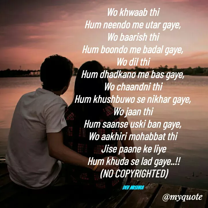 Quote by Dev Mishra - Wo khwaab thi 
Hum neendo me utar gaye, 
Wo baarish thi 
Hum boondo me badal gaye, 
Wo dil thi 
Hum dhadkano me bas gaye, 
Wo chaandni thi 
Hum khushbuwo se nikhar gaye, 
Wo jaan thi 
Hum saanse uski ban gaye, 
Wo aakhiri mohabbat thi 
Jise paane ke liye
Hum khuda se lad gaye..!!
(NO COPYRIGHTED)

Dev Mishra  - Made using Quotes Creator App, Post Maker App