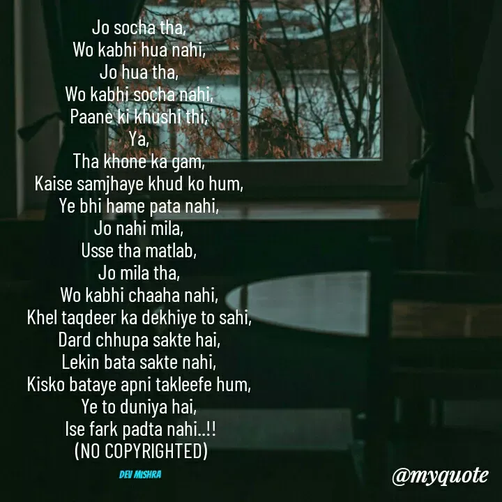 Quote by Dev Mishra - Jo socha tha, 
Wo kabhi hua nahi, 
Jo hua tha, 
Wo kabhi socha nahi, 
Paane ki khushi thi, 
Ya, 
Tha khone ka gam, 
Kaise samjhaye khud ko hum, 
Ye bhi hame pata nahi, 
Jo nahi mila, 
Usse tha matlab, 
Jo mila tha, 
Wo kabhi chaaha nahi, 
Khel taqdeer ka dekhiye to sahi, 
Dard chhupa sakte hai, 
Lekin bata sakte nahi, 
Kisko bataye apni takleefe hum, 
Ye to duniya hai, 
Ise fark padta nahi..!!
(NO COPYRIGHTED)

Dev Mishra  - Made using Quotes Creator App, Post Maker App