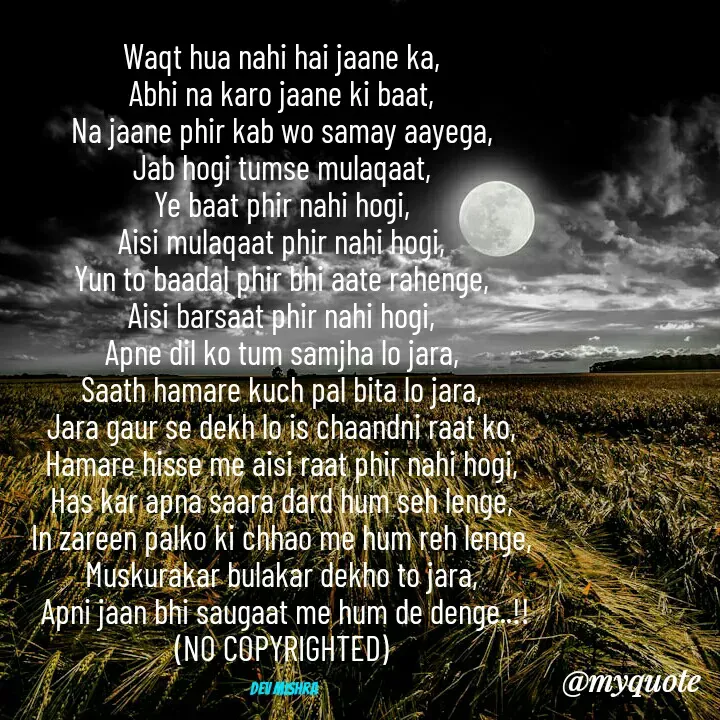 Quote by Dev Mishra - Waqt hua nahi hai jaane ka, 
Abhi na karo jaane ki baat, 
Na jaane phir kab wo samay aayega, 
Jab hogi tumse mulaqaat, 
Ye baat phir nahi hogi, 
Aisi mulaqaat phir nahi hogi, 
Yun to baadal phir bhi aate rahenge, 
Aisi barsaat phir nahi hogi, 
Apne dil ko tum samjha lo jara, 
Saath hamare kuch pal bita lo jara, 
Jara gaur se dekh lo is chaandni raat ko, 
Hamare hisse me aisi raat phir nahi hogi, 
Has kar apna saara dard hum seh lenge, 
In zareen palko ki chhao me hum reh lenge, 
Muskurakar bulakar dekho to jara, 
Apni jaan bhi saugaat me hum de denge..!!
(NO COPYRIGHTED) 

Dev Mishra  - Made using Quotes Creator App, Post Maker App