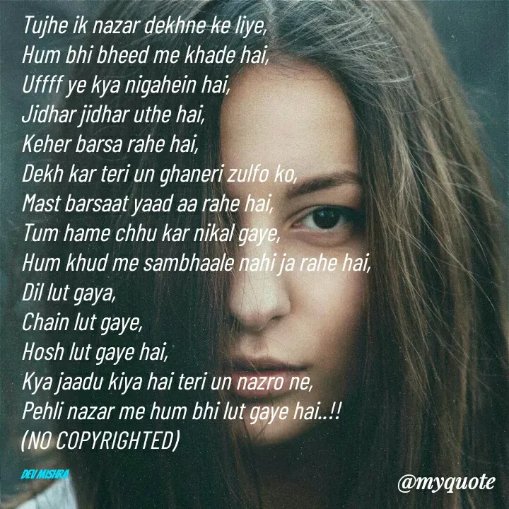 Quote by Dev Mishra - Tujhe ik nazar dekhne ke liye, 
Hum bhi bheed me khade hai, 
Uffff ye kya nigahein hai, 
Jidhar jidhar uthe hai, 
Keher barsa rahe hai, 
Dekh kar teri un ghaneri zulfo ko, 
Mast barsaat yaad aa rahe hai, 
Tum hame chhu kar nikal gaye, 
Hum khud me sambhaale nahi ja rahe hai, 
Dil lut gaya, 
Chain lut gaye, 
Hosh lut gaye hai, 
Kya jaadu kiya hai teri un nazro ne, 
Pehli nazar me hum bhi lut gaye hai..!!
(NO COPYRIGHTED)

Dev Mishra  - Made using Quotes Creator App, Post Maker App