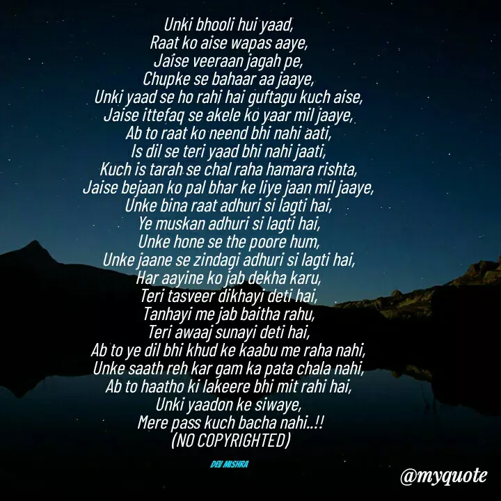 Quote by Dev Mishra - Unki bhooli hui yaad, 
Raat ko aise wapas aaye, 
Jaise veeraan jagah pe, 
Chupke se bahaar aa jaaye, 
Unki yaad se ho rahi hai guftagu kuch aise, 
Jaise ittefaq se akele ko yaar mil jaaye, 
Ab to raat ko neend bhi nahi aati, 
Is dil se teri yaad bhi nahi jaati, 
Kuch is tarah se chal raha hamara rishta, 
Jaise bejaan ko pal bhar ke liye jaan mil jaaye, 
Unke bina raat adhuri si lagti hai, 
Ye muskan adhuri si lagti hai, 
Unke hone se the poore hum, 
Unke jaane se zindagi adhuri si lagti hai, 
Har aayine ko jab dekha karu, 
Teri tasveer dikhayi deti hai, 
Tanhayi me jab baitha rahu, 
Teri awaaj sunayi deti hai, 
Ab to ye dil bhi khud ke kaabu me raha nahi, 
Unke saath reh kar gam ka pata chala nahi, 
Ab to haatho ki lakeere bhi mit rahi hai, 
Unki yaadon ke siwaye, 
Mere pass kuch bacha nahi..!!
(NO COPYRIGHTED)


Dev Mishra  - Made using Quotes Creator App, Post Maker App