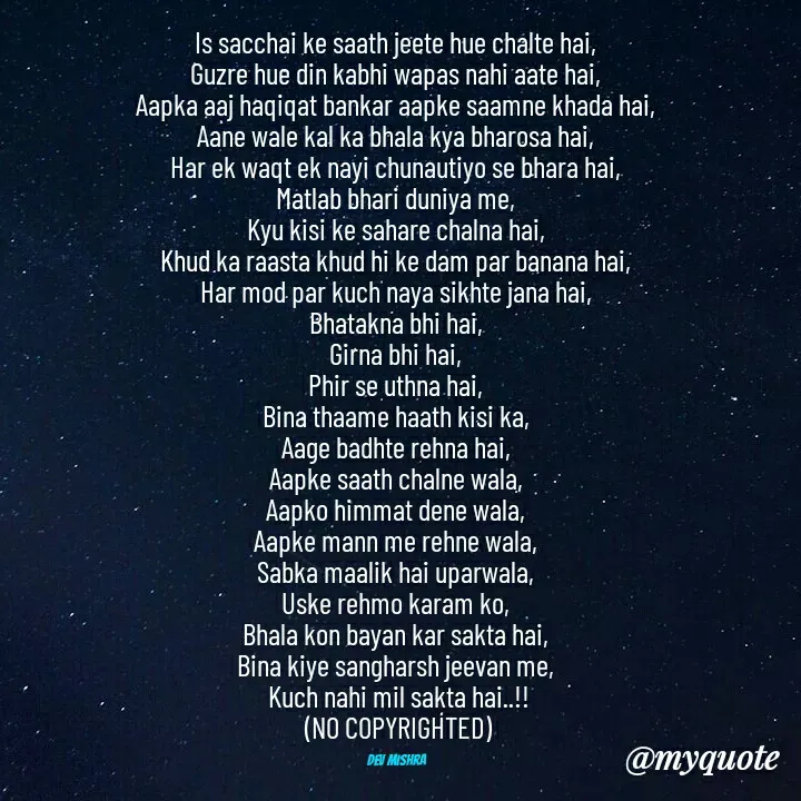 Quote by Dev Mishra - Is sacchai ke saath jeete hue chalte hai, 
Guzre hue din kabhi wapas nahi aate hai, 
Aapka aaj haqiqat bankar aapke saamne khada hai, 
Aane wale kal ka bhala kya bharosa hai, 
Har ek waqt ek nayi chunautiyo se bhara hai, 
Matlab bhari duniya me, 
Kyu kisi ke sahare chalna hai, 
Khud ka raasta khud hi ke dam par banana hai, 
Har mod par kuch naya sikhte jana hai, 
Bhatakna bhi hai, 
Girna bhi hai, 
Phir se uthna hai, 
Bina thaame haath kisi ka, 
Aage badhte rehna hai, 
Aapke saath chalne wala, 
Aapko himmat dene wala, 
Aapke mann me rehne wala, 
Sabka maalik hai uparwala, 
Uske rehmo karam ko, 
Bhala kon bayan kar sakta hai, 
Bina kiye sangharsh jeevan me, 
Kuch nahi mil sakta hai..!!
(NO COPYRIGHTED)

Dev Mishra  - Made using Quotes Creator App, Post Maker App