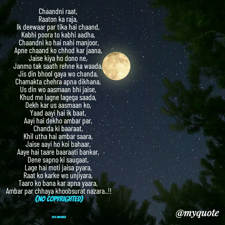 Quote by Dev Mishra - Chaandni raat, 
Raaton ka raja, 
Ik deewaar par tika hai chaand, 
Kabhi poora to kabhi aadha, 
Chaandni ko hai nahi manjoor,
Apne chaand ko chhod kar jaana, 
Jaise kiya ho dono ne, 
Janmo tak saath rehne ka waada, 
Jis din bhool gaya wo chanda, 
Chamakta chehra apna dikhana, 
Us din wo aasmaan bhi jaise, 
Khud me lagne lagega saada, 
Dekh kar us aasmaan ko, 
Yaad aayi hai ik baat, 
Aayi hai dekho ambar par, 
Chanda ki baaraat, 
Khil utha hai ambar saara, 
Jaise aayi ho koi bahaar, 
Aaye hai taare baaraati bankar, 
Dene sapno ki saugaat, 
Lage hai moti jaisa pyara, 
Raat ko karke wo unjiyara, 
Taaro ko bana kar apna yaara, 
Ambar par chhaya khoobsurat nazara..!!
(NO COPYRIGHTED)



Dev Mishra  - Made using Quotes Creator App, Post Maker App