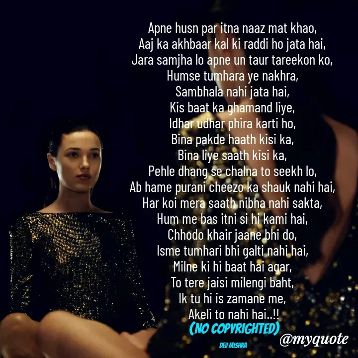 Quote by Dev Mishra - Apne husn par itna naaz mat khao, 
Aaj ka akhbaar kal ki raddi ho jata hai, 
Jara samjha lo apne un taur tareekon ko, 
Humse tumhara ye nakhra, 
Sambhala nahi jata hai, 
Kis baat ka ghamand liye, 
Idhar udhar phira karti ho, 
Bina pakde haath kisi ka, 
Bina liye saath kisi ka, 
Pehle dhang se chalna to seekh lo, 
Ab hame purani cheezo ka shauk nahi hai, 
Har koi mera saath nibha nahi sakta, 
Hum me bas itni si hi kami hai, 
Chhodo khair jaane bhi do, 
Isme tumhari bhi galti nahi hai, 
Milne ki hi baat hai agar, 
To tere jaisi milengi baht, 
Ik tu hi is zamane me, 
Akeli to nahi hai..!!
(NO COPYRIGHTED)

Dev Mishra  - Made using Quotes Creator App, Post Maker App