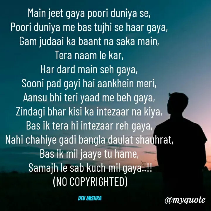 Quote by Dev Mishra - Main jeet gaya poori duniya se, 
Poori duniya me bas tujhi se haar gaya, 
Gam judaai ka baant na saka main, 
Tera naam le kar, 
Har dard main seh gaya, 
Sooni pad gayi hai aankhein meri, 
Aansu bhi teri yaad me beh gaya, 
Zindagi bhar kisi ka intezaar na kiya, 
Bas ik tera hi intezaar reh gaya, 
Nahi chahiye gadi bangla daulat shauhrat, 
Bas ik mil jaaye tu hame, 
Samajh le sab kuch mil gaya..!!
(NO COPYRIGHTED)

Dev Mishra  - Made using Quotes Creator App, Post Maker App