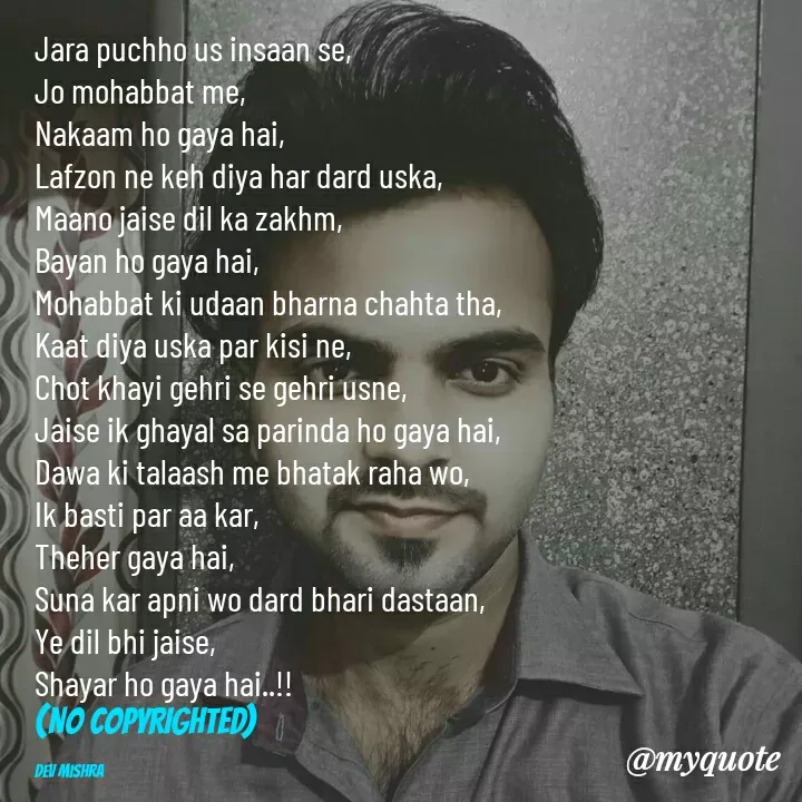 Quote by Dev Mishra - Jara puchho us insaan se, 
Jo mohabbat me, 
Nakaam ho gaya hai, 
Lafzon ne keh diya har dard uska, 
Maano jaise dil ka zakhm, 
Bayan ho gaya hai, 
Mohabbat ki udaan bharna chahta tha, 
Kaat diya uska par kisi ne, 
Chot khayi gehri se gehri usne, 
Jaise ik ghayal sa parinda ho gaya hai, 
Dawa ki talaash me bhatak raha wo, 
Ik basti par aa kar, 
Theher gaya hai, 
Suna kar apni wo dard bhari dastaan, 
Ye dil bhi jaise, 
Shayar ho gaya hai..!!
(NO COPYRIGHTED)

Dev Mishra  - Made using Quotes Creator App, Post Maker App