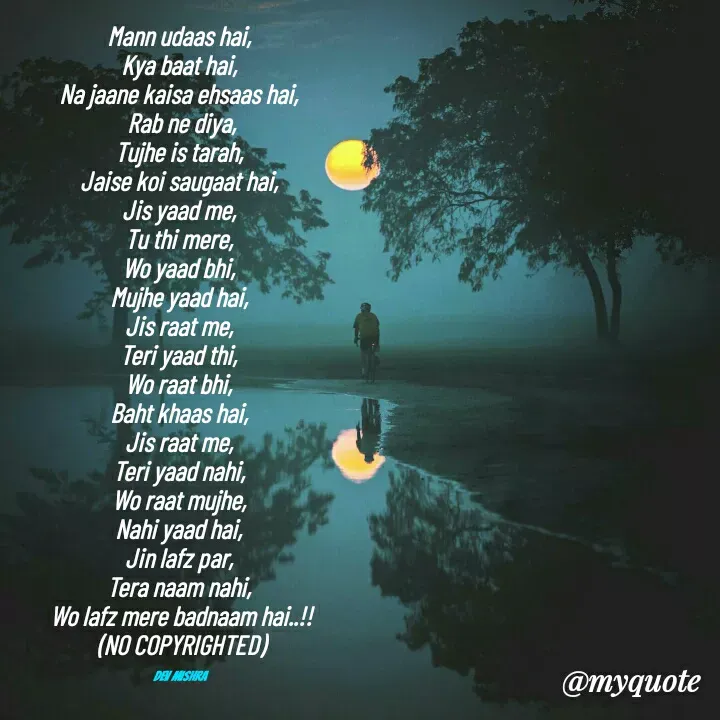 Quote by Dev Mishra - Mann udaas hai, 
Kya baat hai, 
Na jaane kaisa ehsaas hai, 
Rab ne diya,
Tujhe is tarah, 
Jaise koi saugaat hai, 
Jis yaad me, 
Tu thi mere, 
Wo yaad bhi, 
Mujhe yaad hai, 
Jis raat me, 
Teri yaad thi, 
Wo raat bhi, 
Baht khaas hai, 
Jis raat me, 
Teri yaad nahi, 
Wo raat mujhe, 
Nahi yaad hai, 
Jin lafz par, 
Tera naam nahi, 
Wo lafz mere badnaam hai..!!
(NO COPYRIGHTED)

Dev Mishra  - Made using Quotes Creator App, Post Maker App