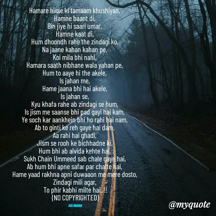 Quote by Dev Mishra - Hamare hisse ki tamaam khushiyan, 
Hamne baant di, 
Bin jiye hi saari umar, 
Hamne kaat di, 
Hum dhoondh rahe the zindagi ko, 
Na jaane kahan kahan pe, 
Koi mila bhi nahi, 
Hamara saath nibhane wala yahan pe, 
Hum to aaye hi the akele, 
Is jahan me, 
Hame jaana bhi hai akele, 
Is jahan se, 
Kyu khafa rahe ab zindagi se hum, 
Is jism me saanse bhi pad gayi hai kam, 
Ye soch kar aankhein bhi ho rahi hai nam, 
Ab to ginti ke reh gaye hai dam, 
Aa rahi hai ghadi, 
Jism se rooh ke bichhadne ki, 
Hum bhi ab alvida kehte hai, 
Sukh Chain Ummeed sab chale gaye hai, 
Ab hum bhi apne safar par chalte hai, 
Hame yaad rakhna apni duwaaon me mere dosto, 
Zindagi mili agar, 
To phir kabhi milte hai..!!
(NO COPYRIGHTED)

Dev Mishra  - Made using Quotes Creator App, Post Maker App