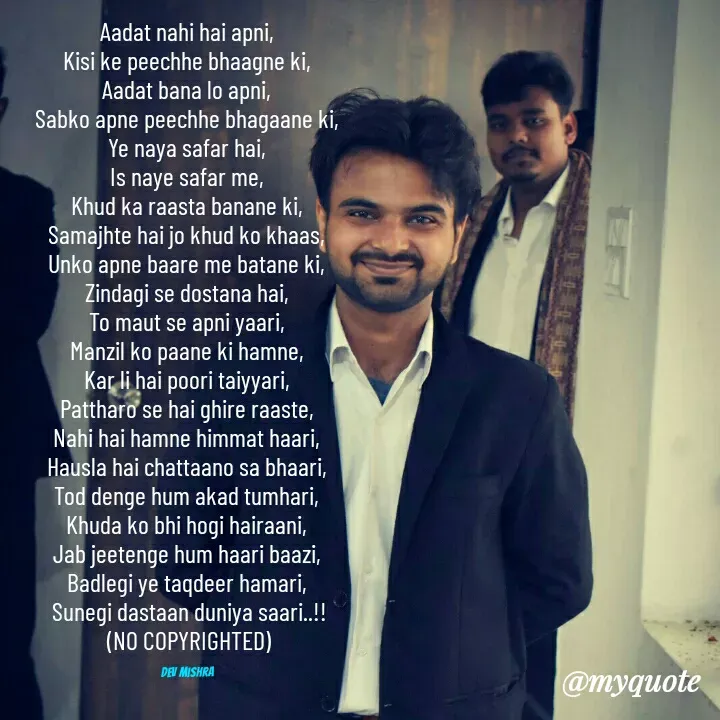 Quote by Dev Mishra - Aadat nahi hai apni, 
Kisi ke peechhe bhaagne ki, 
Aadat bana lo apni, 
Sabko apne peechhe bhagaane ki, 
Ye naya safar hai, 
Is naye safar me, 
Khud ka raasta banane ki, 
Samajhte hai jo khud ko khaas, 
Unko apne baare me batane ki, 
Zindagi se dostana hai, 
To maut se apni yaari, 
Manzil ko paane ki hamne, 
Kar li hai poori taiyyari, 
Pattharo se hai ghire raaste, 
Nahi hai hamne himmat haari, 
Hausla hai chattaano sa bhaari, 
Tod denge hum akad tumhari, 
Khuda ko bhi hogi hairaani, 
Jab jeetenge hum haari baazi, 
Badlegi ye taqdeer hamari, 
Sunegi dastaan duniya saari..!!
(NO COPYRIGHTED)

Dev Mishra  - Made using Quotes Creator App, Post Maker App