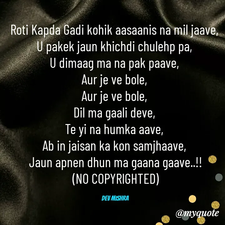 Quote by Dev Mishra - Roti Kapda Gadi kohik aasaanis na mil jaave, 
U pakek jaun khichdi chulehp pa, 
U dimaag ma na pak paave, 
Aur je ve bole, 
Aur je ve bole, 
Dil ma gaali deve, 
Te yi na humka aave, 
Ab in jaisan ka kon samjhaave, 
Jaun apnen dhun ma gaana gaave..!!
(NO COPYRIGHTED)

Dev Mishra  - Made using Quotes Creator App, Post Maker App