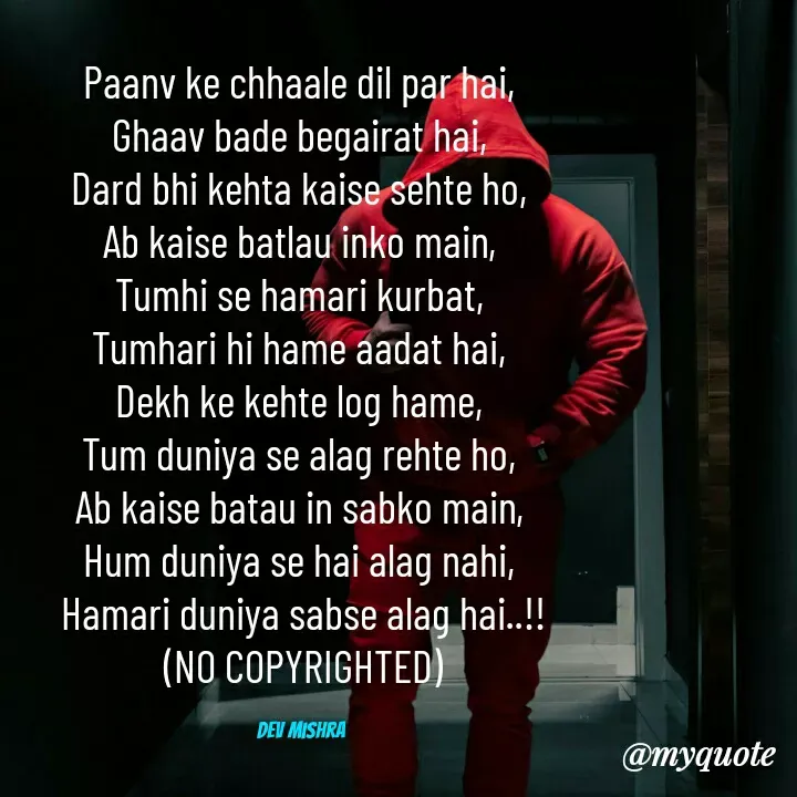 Quote by Dev Mishra - Paanv ke chhaale dil par hai, 
Ghaav bade begairat hai, 
Dard bhi kehta kaise sehte ho, 
Ab kaise batlau inko main, 
Tumhi se hamari kurbat, 
Tumhari hi hame aadat hai, 
Dekh ke kehte log hame, 
Tum duniya se alag rehte ho, 
Ab kaise batau in sabko main, 
Hum duniya se hai alag nahi, 
Hamari duniya sabse alag hai..!!
(NO COPYRIGHTED)

Dev Mishra  - Made using Quotes Creator App, Post Maker App