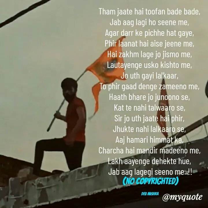 Quote by Dev Mishra - Tham jaate hai toofan bade bade, 
Jab aag lagi ho seene me, 
Agar darr ke pichhe hat gaye, 
Phir laanat hai aise jeene me, 
Hai zakhm lage jo jismo me, 
Lautayenge usko kishto me, 
Jo uth gayi lalkaar, 
To phir gaad denge zameeno me, 
Haath bhare jo junoono se, 
Kat te nahi talwaaro se, 
Sir jo uth jaate hai phir, 
Jhukte nahi lalkaaro se, 
Aaj hamari himmat ka, 
Charcha hai mandir madeeno me, 
Lakh aayenge dehekte hue, 
Jab aag lagegi seeno me..!!
(NO COPYRIGHTED)

Dev Mishra  - Made using Quotes Creator App, Post Maker App