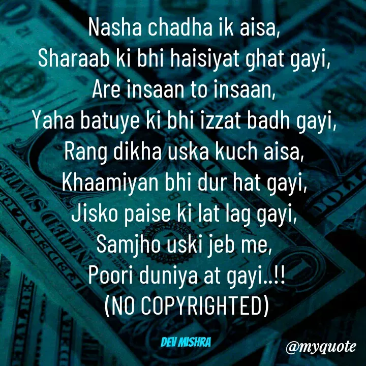 Quote by Dev Mishra - Nasha chadha ik aisa, 
Sharaab ki bhi haisiyat ghat gayi, 
Are insaan to insaan, 
Yaha batuye ki bhi izzat badh gayi, 
Rang dikha uska kuch aisa, 
Khaamiyan bhi dur hat gayi, 
Jisko paise ki lat lag gayi, 
Samjho uski jeb me, 
Poori duniya at gayi..!!
(NO COPYRIGHTED)

Dev Mishra  - Made using Quotes Creator App, Post Maker App