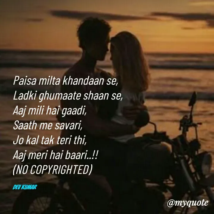 Quote by Dev Mishra - Paisa milta khandaan se, 
Ladki ghumaate shaan se, 
Aaj mili hai gaadi, 
Saath me savari, 
Jo kal tak teri thi, 
Aaj meri hai baari..!!
(NO COPYRIGHTED)

Dev Kumar  - Made using Quotes Creator App, Post Maker App