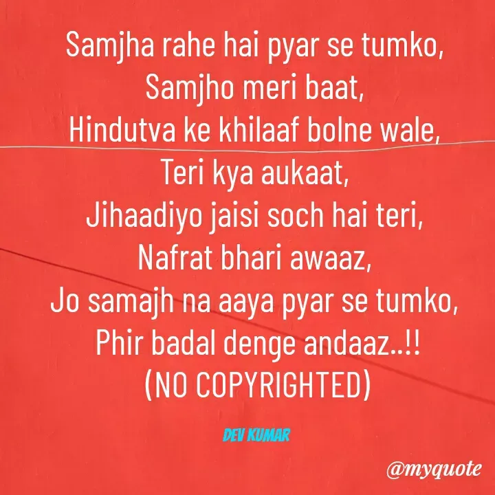 Quote by Dev Mishra - Samjha rahe hai pyar se tumko, 
Samjho meri baat, 
Hindutva ke khilaaf bolne wale, 
Teri kya aukaat, 
Jihaadiyo jaisi soch hai teri, 
Nafrat bhari awaaz, 
Jo samajh na aaya pyar se tumko, 
Phir badal denge andaaz..!!
(NO COPYRIGHTED)

Dev Kumar  - Made using Quotes Creator App, Post Maker App