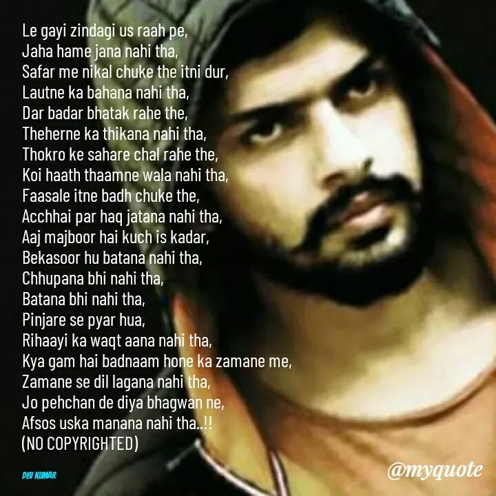 Quote by Dev Mishra - Le gayi zindagi us raah pe, 
Jaha hame jana nahi tha, 
Safar me nikal chuke the itni dur, 
Lautne ka bahana nahi tha, 
Dar badar bhatak rahe the, 
Theherne ka thikana nahi tha, 
Thokro ke sahare chal rahe the, 
Koi haath thaamne wala nahi tha, 
Faasale itne badh chuke the, 
Acchhai par haq jatana nahi tha, 
Aaj majboor hai kuch is kadar, 
Bekasoor hu batana nahi tha, 
Chhupana bhi nahi tha, 
Batana bhi nahi tha, 
Pinjare se pyar hua, 
Rihaayi ka waqt aana nahi tha, 
Kya gam hai badnaam hone ka zamane me, 
Zamane se dil lagana nahi tha, 
Jo pehchan de diya bhagwan ne, 
Afsos uska manana nahi tha..!!
(NO COPYRIGHTED)


Dev Kumar  - Made using Quotes Creator App, Post Maker App