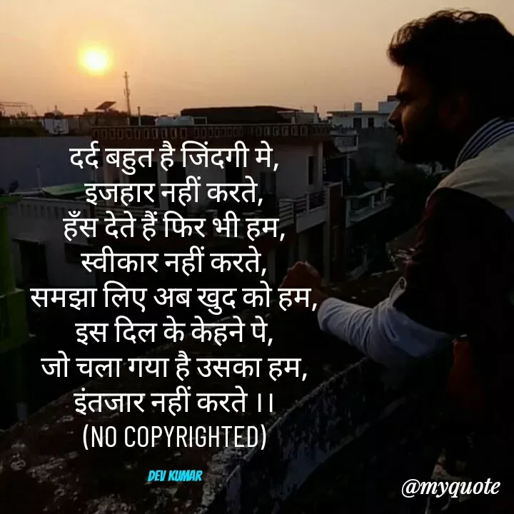 Quote by Dev Mishra - दर्द बहुत है जिंदगी मे,
इजहार नहीं करते,
हँस देते हैं फिर भी हम,
स्वीकार नहीं करते,
समझा लिए अब खुद को हम,
इस दिल के केहने पे,
जो चला गया है उसका हम,
इंतजार नहीं करते ।।
(NO COPYRIGHTED)

Dev Kumar - Made using Quotes Creator App, Post Maker App