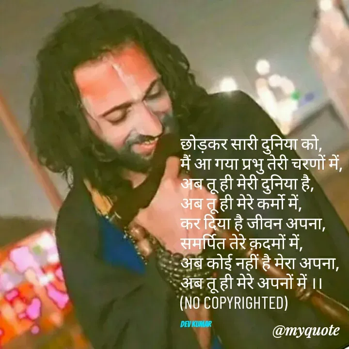 Quote by Dev Mishra - छोड़कर सारी दुनिया को,
मैं आ गया प्रभु तेरी चरणों में,
अब तू ही मेरी दुनिया है,
अब तू ही मेरे कर्मो में,
कर दिया है जीवन अपना,
समर्पित तेरे क़दमों में,
अब कोई नहीं है मेरा अपना,
अब तू ही मेरे अपनों में ।।
(NO COPYRIGHTED)

Dev Kumar - Made using Quotes Creator App, Post Maker App