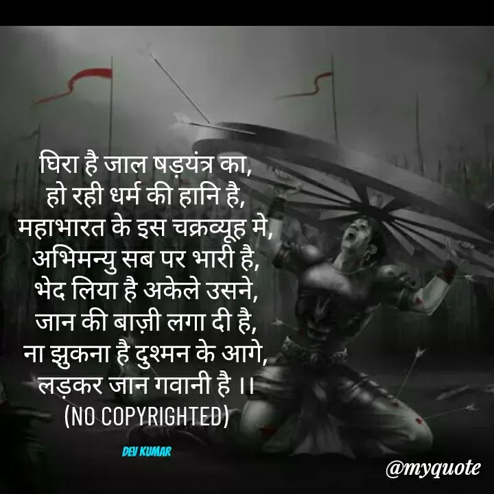 Quote by Dev Mishra - घिरा है जाल षड़यंत्र का,
हो रही धर्म की हानि है,
महाभारत के इस चक्रव्यूह मे,
अभिमन्यु सब पर भारी है,
भेद लिया है अकेले उसने,
जान की बाज़ी लगा दी है,
ना झुकना है दुश्मन के आगे,
लड़कर जान गवानी है ।।
(NO COPYRIGHTED)

Dev Kumar - Made using Quotes Creator App, Post Maker App